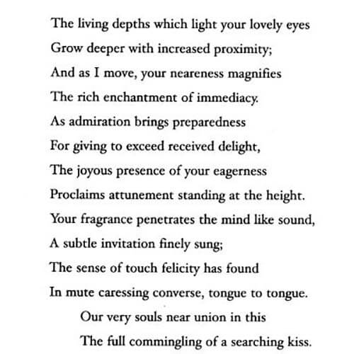 Image of page 160 from the book Sonnets with the following text: 'The living depths which light your lovely eyes Grow deeper with increased proximity; And as I move, your neareness magnifies The rich enchantment of immediacy: As admiration brings preparedness For giving to exceed received delight, The joyous presence of your eagerness Proclaims attunement standing at the height. Your fragrance penetrates the mind like sound, A subtle invitation finely sung; The sense of touch felicity has found In mute caressing converse, tongue to tongue. Our very souls near union in this The full commingling of a searching kiss.'